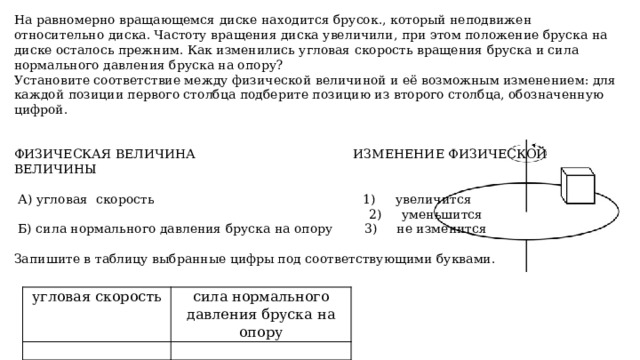 На равномерно вращающемся диске находится брусок., который неподвижен относительно диска. Частоту вращения диска увеличили, при этом положение бруска на диске осталось прежним. Как изменились угловая скорость вращения бруска и сила нормального давления бруска на опору? Установите соответствие между физической величиной и её возможным изменением: для каждой позиции первого столбца подберите позицию из второго столбца, обозначенную цифрой. ФИЗИЧЕСКАЯ ВЕЛИЧИНА ИЗМЕНЕНИЕ ФИЗИЧЕСКОЙ ВЕЛИЧИНЫ  А) угловая скорость 1) увеличится  2) уменьшится  Б) сила нормального давления бруска на опору 3) не изменится Запишите в таблицу выбранные цифры под соответствующими буквами. угловая скорость   сила нормального давления бруска на опору   13 