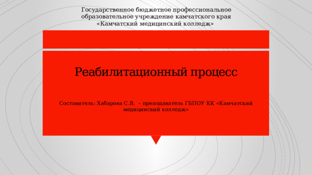 Государственное бюджетное профессиональное образовательное учреждение камчатского края «Камчатский медицинский колледж» Реабилитационный процесс      Составитель: Хабарова С.В. – преподаватель ГБПОУ КК «Камчатский медицинский колледж» 