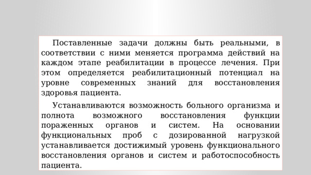 Поставленные задачи должны быть реальными, в соответствии с ними меняется программа действий на каждом этапе реабилитации в процессе лечения. При этом определяется реабилитационный потенциал на уровне современных знаний для восстановления здоровья пациента. Устанавливаются возможность больного организма и полнота возможного восстановления функции пораженных органов и систем. На основании функциональных проб с дозированной нагрузкой устанавливается достижимый уровень функционального восстановления органов и систем и работоспособность пациента. 