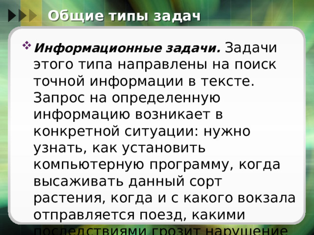 Общие типы задач Информационные задачи.   Задачи этого типа направлены на поиск точной информации в тексте. Запрос на определенную информацию возникает в конкретной ситуации: нужно узнать, как установить компьютерную программу, когда высаживать данный сорт растения, когда и с какого вокзала отправляется поезд, какими последствиями грозит нарушение правила и т. п. 