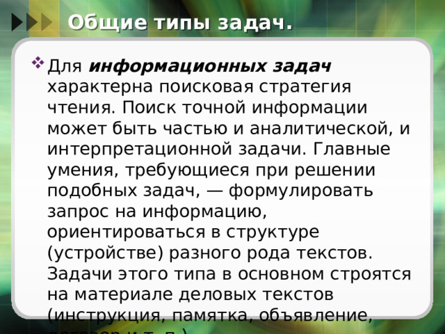 Общие типы задач. Для информационных задач характерна поисковая стратегия чтения. Поиск точной информации может быть частью и аналитической, и интерпретационной задачи. Главные умения, требующиеся при решении подобных задач, — формулировать зaпрoc на информацию, ориентироваться в структуре (устройстве) разного рода текстов. Задачи этого типа в основном строятся на материале деловых текстов (инструкция, памятка, объявление, договор и т. п.). 