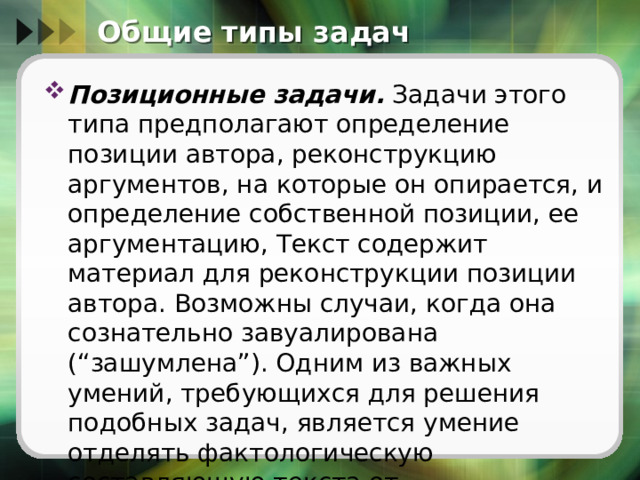 Общие типы задач Позиционные задачи.  Задачи этого типа предполагают определение позиции автора, реконструкцию аргументов, на которые он опирается, и определение собственной позиции, ее аргументацию, Текст содержит материал для реконструкции позиции автора. Возможны случаи, когда она сознательно завуалирована (“зашумлена”). Одним из важных умений, требующихся для решения подобных задач, является умение отделять фактологическую составляющую текста от интерпретационной. 