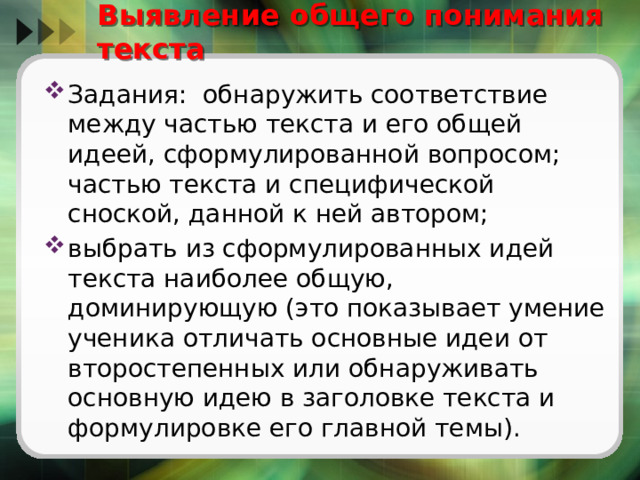 Выявление общего понимания текста Задания: обнаружить соответствие между частью текста и его общей идеей, сформулированной вопросом; частью текста и специфической сноской, данной к ней автором; выбрать из сформулированных идей текста наиболее общую, доминирующую (это показывает умение ученика отличать основные идеи от второстепенных или обнаруживать основную идею в заголовке текста и формулировке его главной темы). 