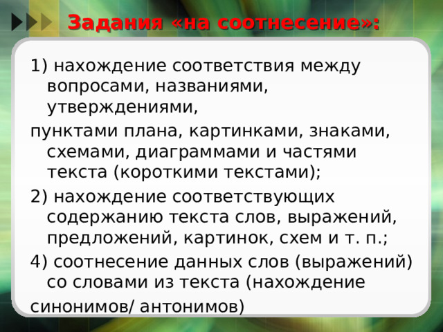  Задания «на соотнесение»:   1) нахождение соответствия между вопросами, названиями, утверждениями, пунктами плана, картинками, знаками, схемами, диаграммами и частями текста (короткими текстами); 2) нахождение соответствующих содержанию текста слов, выражений, предложений, картинок, схем и т. п.; 4) соотнесение данных слов (выражений) со словами из текста (нахождение синонимов/ антонимов) 