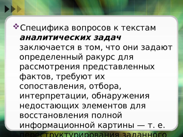 Специфика вопросов к текстам аналитических задач заключается в том, что они задают определенный ракурс для рассмотрения представленных фактов, требуют их сопоставления, отбора, интерпретации, обнаружения недостающих элементов для восстановления полной информационной картины — т. е. переструктурирования заданного информационного поля. 