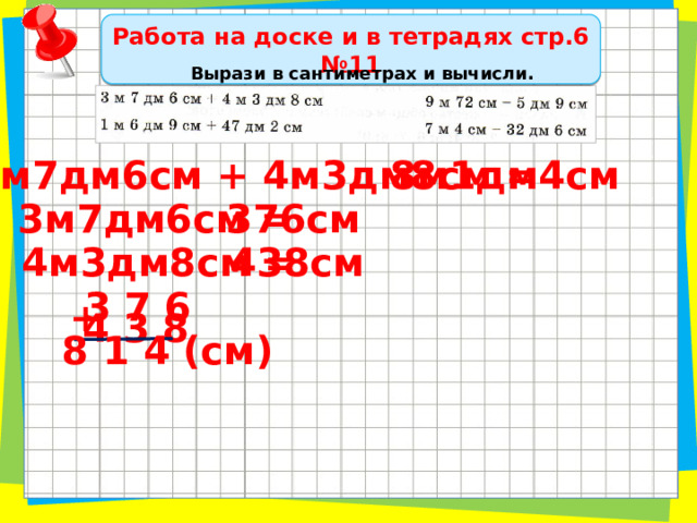 Работа на доске и в тетрадях стр.6 №11 Вырази в сантиметрах и вычисли. 8м1дм4см 3м7дм6см + 4м3дм8см = 376см 3м7дм6см = 438см 4м3дм8см = 3 7 6 + 4 3 8 8 1 4 (см) 