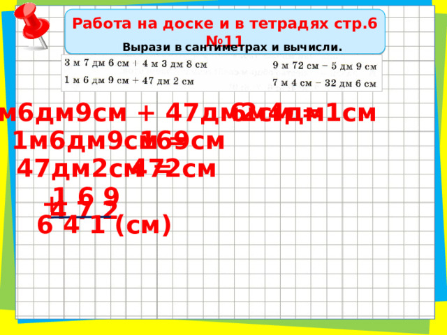 Работа на доске и в тетрадях стр.6 №11 Вырази в сантиметрах и вычисли. 1м6дм9см + 47дм2см = 6м4дм1см 169см 1м6дм9см = 47дм2см = 472см 1 6 9 + 4 7 2 6 4 1 (см) 