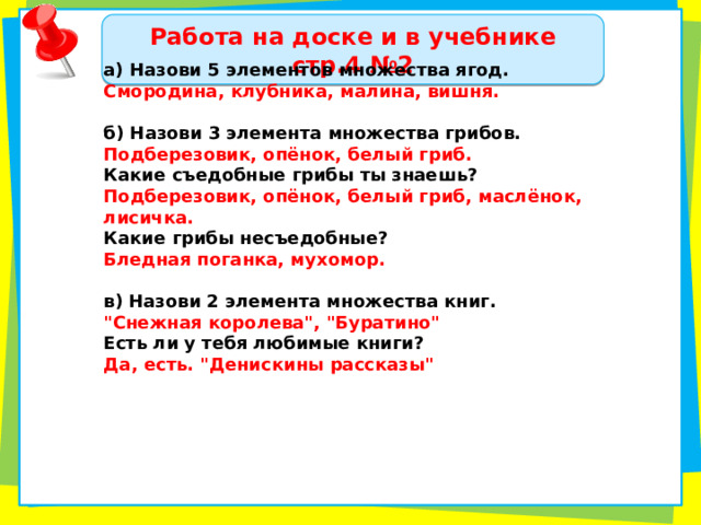 Работа на доске и в учебнике стр.4 №2 а) Назови 5 элементов множества ягод. Смородина, клубника, малина, вишня.  б) Назови 3 элемента множества грибов. Подберезовик, опёнок, белый гриб. Какие съедобные грибы ты знаешь? Подберезовик, опёнок, белый гриб, маслёнок, лисичка. Какие грибы несъедобные? Бледная поганка, мухомор.  в) Назови 2 элемента множества книг. 