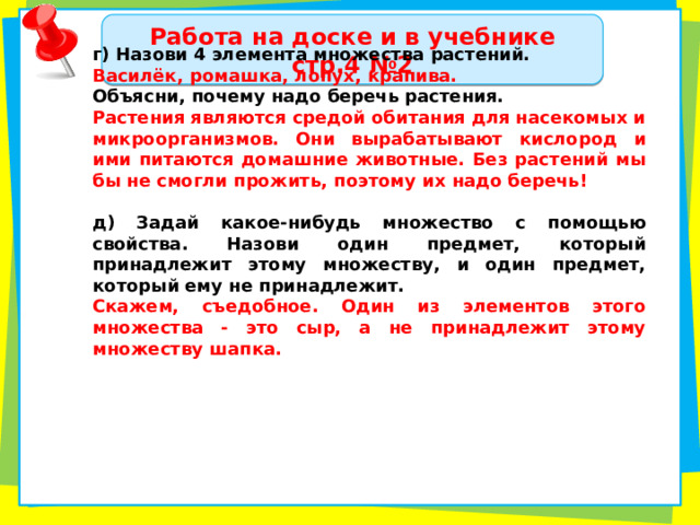 Работа на доске и в учебнике стр.4 №2 г) Назови 4 элемента множества растений. Василёк, ромашка, лопух, крапива. Объясни, почему надо беречь растения. Растения являются средой обитания для насекомых и микроорганизмов. Они вырабатывают кислород и ими питаются домашние животные. Без растений мы бы не смогли прожить, поэтому их надо беречь!  д) Задай какое-нибудь множество с помощью свойства. Назови один предмет, который принадлежит этому множеству, и один предмет, который ему не принадлежит. Скажем, съедобное. Один из элементов этого множества - это сыр, а не принадлежит этому множеству шапка.  