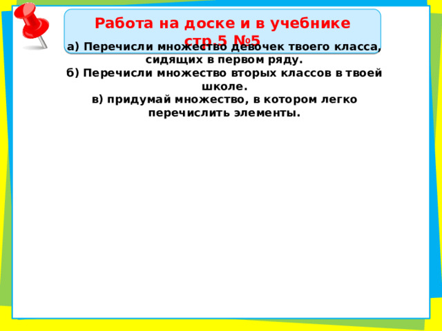 Работа на доске и в учебнике стр.5 №5 а) Перечисли множество девочек твоего класса, сидящих в первом ряду. б) Перечисли множество вторых классов в твоей школе. в) придумай множество, в котором легко перечислить элементы. 