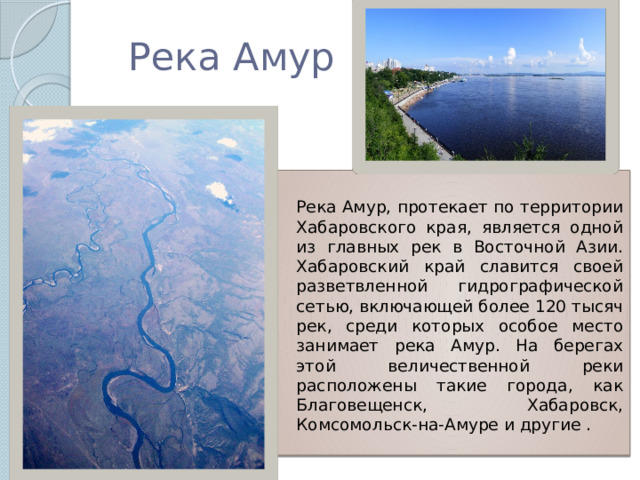 Река Амур   Река Амур, протекает по территории Хабаровского края, является одной из главных рек в Восточной Азии. Хабаровский край славится своей разветвленной гидрографической сетью, включающей более 120 тысяч рек, среди которых особое место занимает река Амур. На берегах этой величественной реки расположены такие города, как Благовещенск, Хабаровск, Комсомольск-на-Амуре и другие . 