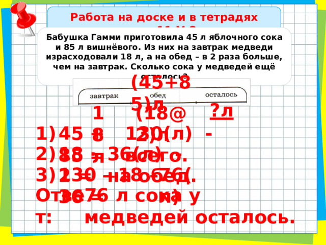 Работа на доске и в тетрадях стр.11 №8 Бабушка Гамми приготовила 45 л яблочного сока и 85 л вишнёвого. Из них на завтрак медведи израсходовали 18 л, а на обед – в 2 раза больше, чем на завтрак. Сколько сока у медведей ещё осталось? (45+85)л ?л (18@2)л 18л 1) 45 + 85 = 130(л) - всего. 2) 18 · 2 = 36(л) - на обед. 3) 130 – 18 – 36 = 76(л) Ответ: 76 л сока у медведей осталось. 