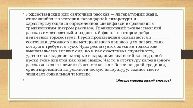 Рожде́ственский или святочный расска́з — литературный жанр, относящийся к категории календарной литературы и характеризующийся определённой спецификой в сравнении с традиционным жанром рассказа. Традиционный рождественский рассказ имеет светлый и радостный финал, в котором добро неизменно торжествует. Герои произведения оказываются в состоянии духовного или материального кризиса, для разрешения которого требуется чудо. Чудо реализуется здесь не только как вмешательство высших сил, но и как счастливая случайность, удачное совпадение, которые в парадигме значений календарной прозы тоже видятся как знак свыше. Часто в структуру календарного рассказа входит элемент фантастики, но в более поздней традиции, ориентированной на реалистическую литературу, важное место занимает социальная тематика.  ( Л итературоведческий словарь) 