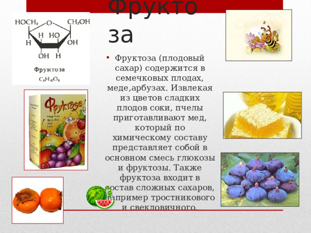 Фруктоза Фруктоза (плодовый сахар) содержится в семечковых плодах, меде,арбузах. Извлекая из цветов сладких плодов соки, пчелы приготавливают мед, который по химическому составу представляет собой в основном смесь глюкозы и фруктозы. Также фруктоза входит в состав сложных сахаров, например тростникового и свекловичного.  5 