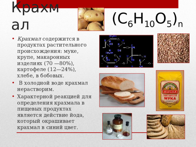 (С 6 Н 10 О 5 ) n Крахмал Крахмал содержится в продуктах растительного происхождения: муке, крупе, макаронных изделиях (70 —80%), картофеле (12—24%), хлебе, в бобовых.  В холодной воде крахмал нерастворим. Характерной реакцией для определения крахмала в пищевых продуктах является действие йода, который окрашивает крахмал в синий цвет.  5 