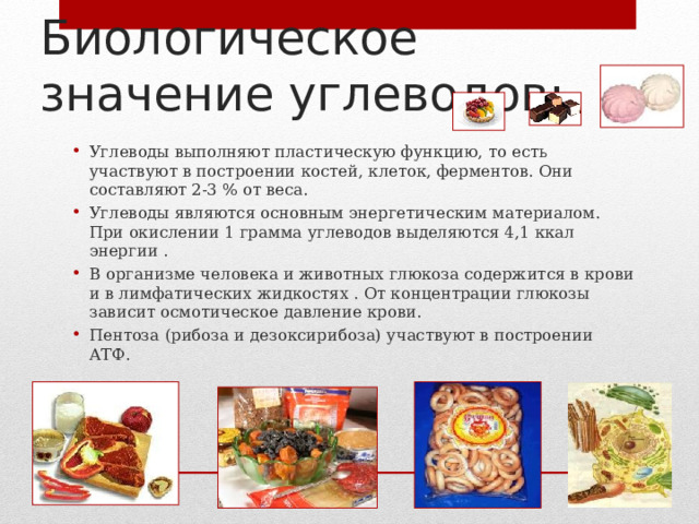 Биологическое значение углеводов:   Углеводы выполняют пластическую функцию, то есть участвуют в построении костей, клеток, ферментов. Они составляют 2-3 % от веса. Углеводы являются основным энергетическим материалом. При окислении 1 грамма углеводов выделяются 4,1 ккал энергии . В организме человека и животных глюкоза содержится в крови и в лимфатических жидкостях . От концентрации глюкозы зависит осмотическое давление крови. Пентоза (рибоза и дезоксирибоза) участвуют в построении АТФ.  5 