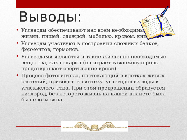 Выводы: Углеводы обеспечивают нас всем необходимым для жизни: пищей, одеждой, мебелью, кровом, книгами. Углеводы участвуют в построении сложных белков, ферментов, гормонов. Углеводами являются и такие жизненно необходимые вещества, как гепарин (он играет важнейшую роль – предотвращает свёртывание крови). Процесс фотосинтеза, протекающий в клетках живых растений, приводит к синтезу углеводов из воды и углекислого газа. При этом превращении образуется кислород, без которого жизнь на нашей планете была бы невозможна.  5 