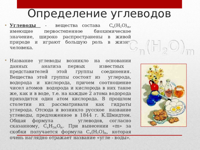 Определение углеводов Углеводы - вещества состава С n (Н 2 О) m , имеющие первостепенное биохимическое значение, широко распространены в живой природе и играют большую роль в жизни человека. Название углеводы возникло на основании данных анализа первых известных представителей этой группы соединения. Вещества этой группы состоят из углерода, водорода и кислорода, причем соотношение чисел атомов водорода и кислорода в них такое же, как и в воде, т.е. на каждые 2 атома водорода приходится один атом кислорода. В прошлом столетии их рассматривали как гидраты углерода. Отсюда и возникло русское название углеводы, предложенное в 1844 г. К.Шмидтом. Общая формула углеводов, согласно сказанному, С n Н 2 m О m . При вынесении « m » за скобки получается формула С n (Н 2 О) m , которая очень наглядно отражает название «угле - воды».   