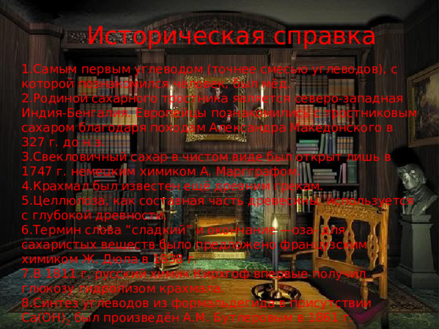 Историческая справка 1.Самым первым углеводом (точнее смесью углеводов), с которой познакомился человек, был мёд. 2.Родиной сахарного тростника является северо-западная Индия-Бенгалия. Европейцы познакомились с тростниковым сахаром благодаря походам Александра Македонского в 327 г. до н.э. 3.Свекловичный сахар в чистом виде был открыт лишь в 1747 г. немецким химиком А. Маргграфом. 4.Крахмал был известен ещё древним грекам. 5.Целлюлоза, как составная часть древесины, используется с глубокой древности. 6.Термин слова “сладкий” и окончание —оза- для сахаристых веществ было предложено французским химиком Ж. Дюла в 1838 г. 7.В 1811 г. русский химик Кирхгоф впервые получил глюкозу гидролизом крахмала. 8.Синтез углеводов из формальдегида в присутствии Са(ОН) 2 был произведён А.М. Бутлеровым в 1861 г. 5 