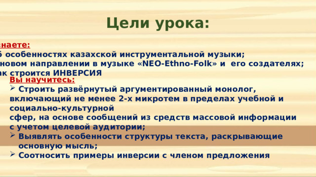 Цели урока: Вы узнаете:  Об особенностях казахской инструментальной музыки; О новом направлении в музыке «NEO-Ethno-Folk» и его создателях; Как строится ИНВЕРСИЯ Вы научитесь:  Строить развёрнутый аргументированный монолог, включающий не менее 2-х микротем в пределах учебной и социально-культурной сфер, на основе сообщений из средств массовой информации с учетом целевой аудитории; Выявлять особенности структуры текста, раскрывающие основную мысль; Соотносить примеры инверсии с членом предложения   