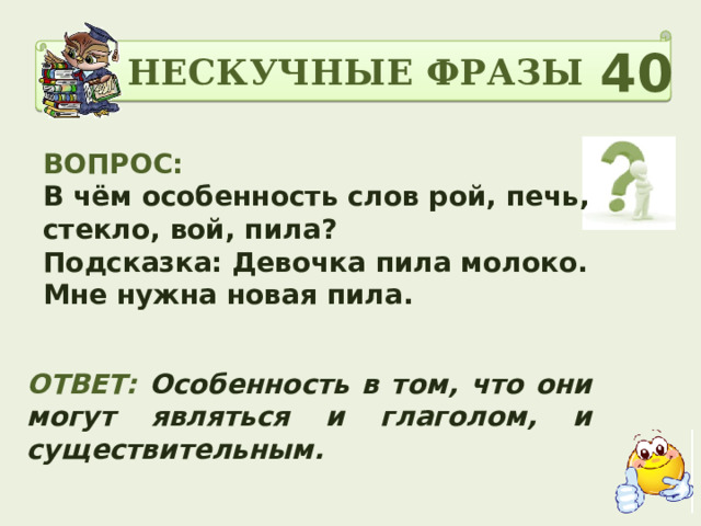 НЕСКУЧНЫЕ ФРАЗЫ 40 ВОПРОС: В чём особенность слов рой, печь, стекло, вой, пила? Подсказка: Девочка пила молоко. Мне нужна новая пила. ОТВЕТ:  Особенность в том, что они могут являться и глаголом, и существительным. 