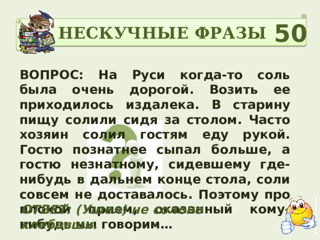 НЕСКУЧНЫЕ ФРАЗЫ 50 ВОПРОС: На Руси когда-то соль была очень дорогой. Возить ее приходилось издалека. В старину пищу солили сидя за столом. Часто хозяин солил гостям еду рукой. Гостю познатнее сыпал больше, а гостю незнатному, сидевшему где-нибудь в дальнем конце стола, соли совсем не доставалось. Поэтому про плохой прием, оказанный кому-нибудь мы говорим… ОТВЕТ: (Ушел) не солоно хлебавши.  