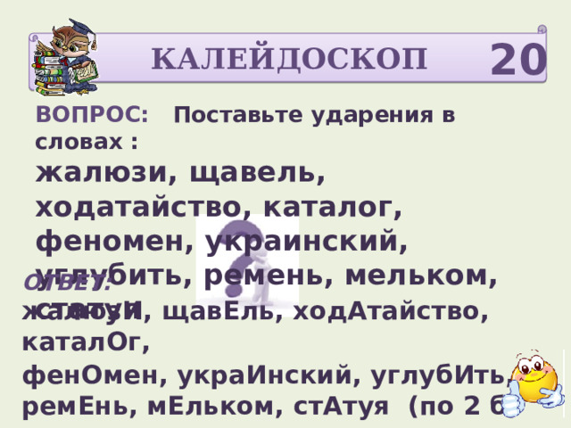 КАЛЕЙДОСКОП 20 ВОПРОС: Поставьте ударения в словах : жалюзи, щавель, ходатайство, каталог, феномен, украинский, углубить, ремень, мельком, статуя  ОТВЕТ: жалюзИ, щавЕль, ходАтайство, каталОг, фенОмен, украИнский, углубИть,  ремЕнь, мЕльком, стАтуя (по 2 б)  