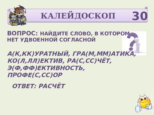 КАЛЕЙДОСКОП 30 ВОПРОС: НАЙДИТЕ СЛОВО, В КОТОРОМ НЕТ УДВОЕННОЙ СОГЛАСНОЙ  А(К,КК)УРАТНЫЙ, ГРА(М,ММ)АТИКА, КО(Л,ЛЛ)ЕКТИВ, РА(С,СС)ЧЁТ, Э(Ф,ФФ)ЕКТИВНОСТЬ, ПРОФЕ(С,СС)ОР   ОТВЕТ: РАСЧЁТ  