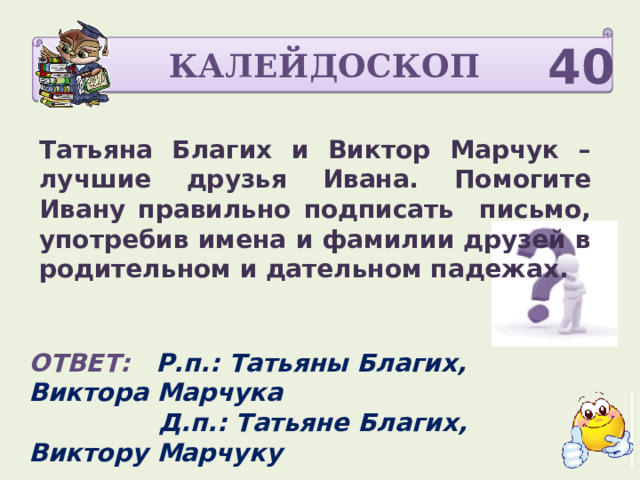 КАЛЕЙДОСКОП 40 Татьяна Благих и Виктор Марчук – лучшие друзья Ивана. Помогите Ивану правильно подписать письмо, употребив имена и фамилии друзей в родительном и дательном падежах. ОТВЕТ: Р.п.: Татьяны Благих, Виктора Марчука  Д.п.: Татьяне Благих, Виктору Марчуку  По 10 баллов 