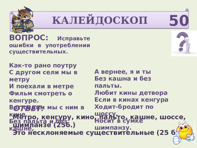 КАЛЕЙДОСКОП 50 ВОПРОС: Исправьте ошибки в употреблении существительных.    Как-то рано поутру С другом сели мы в метру   И поехали в метре Фильм смотреть о кенгуре.  А вернее, я и ты Вот сидим мы с ним в кине Без кашна и без пальты. Без пальта и без кашне, Любит кины детвора  Если в кинах кенгура  Ходит-бродит по шоссу,  Носит в сумке шимпанзу.    ОТВЕТ: Метро, кенгуру, кино, пальто, кашне, шоссе, шимпанзе (25б.) Это несклоняемые существительные (25 б) 