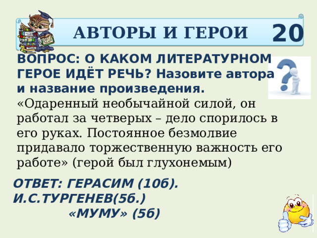 АВТОРЫ И ГЕРОИ 20 ВОПРОС: О КАКОМ ЛИТЕРАТУРНОМ ГЕРОЕ ИДЁТ РЕЧЬ? Назовите автора и название произведения. «Одаренный необычайной силой, он работал за четверых – дело спорилось в его руках. Постоянное безмолвие придавало торжественную важность его работе» (герой был глухонемым)      ОТВЕТ: ГЕРАСИМ (10б). И.С.ТУРГЕНЕВ(5б.)  «МУМУ» (5б)  