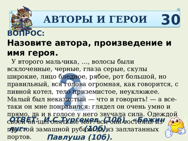 АВТОРЫ И ГЕРОИ 30 ВОПРОС: Назовите автора, произведение и имя героя.   У второго мальчика, …, волосы были всклоченные, черные, глаза серые, скулы широкие, лицо бледное, рябое, рот большой, но правильный, вся голова огромная, как говорится, с пивной котел, тело приземистое, неуклюжее. Малый был неказистый — что и говорить! — а все-таки он мне понравился: глядел он очень умно и прямо, да и в голосе у него звучала сила. Одеждой своей он щеголять не мог: вся она состояла из простой замашной рубахи да из заплатанных портов.  ОТВЕТ: И.С.Тургенев (10б), «Бежин луг» (10б),  Павлуша (10б). 