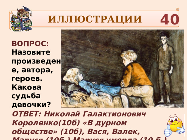 ИЛЛЮСТРАЦИИ 40 ВОПРОС: Назовите произведение, автора, героев. Какова судьба девочки? ОТВЕТ: Николай Галактионович Короленко(10б) «В дурном обществе» (10б), Вася, Валек, Маруся (10б.) Маруся умерла (10 б.) 