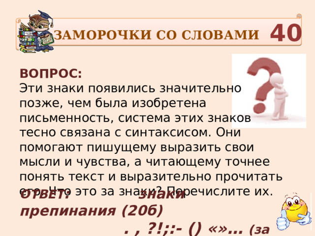 ЗАМОРОЧКИ СО СЛОВАМИ  40 ВОПРОС:  Эти знаки появились значительно позже, чем была изобретена письменность, система этих знаков тесно связана с синтаксисом. Они помогают пишущему выразить свои мысли и чувства, а читающему точнее понять текст и выразительно прочитать его. Что это за знаки? Перечислите их.     ОТВЕТ : знаки препинания (20б)  . , ?!;:- () «»… (за каждый 3 б) 