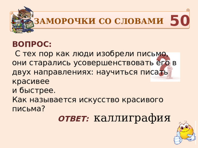 ЗАМОРОЧКИ СО СЛОВАМИ  50 ВОПРОС:  С тех пор как люди изобрели письмо, они старались усовершенствовать его в двух направлениях: научиться писать красивее и быстрее. Как называется искусство красивого письма?    ОТВЕТ:   каллиграфия 