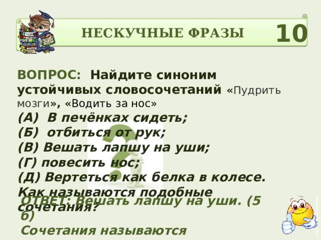 НЕСКУЧНЫЕ ФРАЗЫ 10 ВОПРОС: Найдите синоним устойчивых словосочетаний « Пудрить мозги », « Водить за нос» (А) В печёнках сидеть; (Б) отбиться от рук; (В) Вешать лапшу на уши; (Г) повесить нос; (Д) Вертеться как белка в колесе. Как называются подобные сочетания?  ОТВЕТ: Вешать лапшу на уши. (5 б) Сочетания называются ФРАЗЕОЛОГИЗМЫ (5б) 