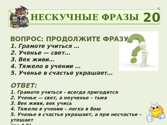 НЕСКУЧНЫЕ ФРАЗЫ 20 ВОПРОС: ПРОДОЛЖИТЕ ФРАЗУ 1. Грамоте учиться …   2. Ученье — свет… 3. Век живи… 4. Тяжело в учении … 5. Ученье в счастье украшает…   ОТВЕТ: 1. Грамоте учиться – всегда пригодится  2. Ученье — свет, а неученье – тьма  3. Век живи, век учись  4. Тяжело в учении – легко в бою  5. Ученье в счастье украшает, а при несчастье – утешает (по 4 б) 