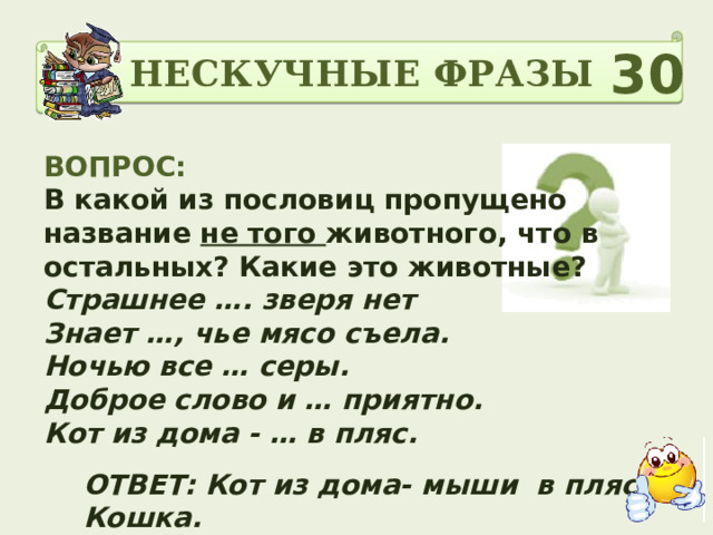 НЕСКУЧНЫЕ ФРАЗЫ 30 ВОПРОС: В какой из пословиц пропущено название не того животного, что в остальных? Какие это животные? Страшнее …. зверя нет Знает …, чье мясо съела. Ночью все … серы. Доброе слово и … приятно. Кот из дома - … в пляс.   ОТВЕТ: Кот из дома- мыши в пляс. Кошка. 