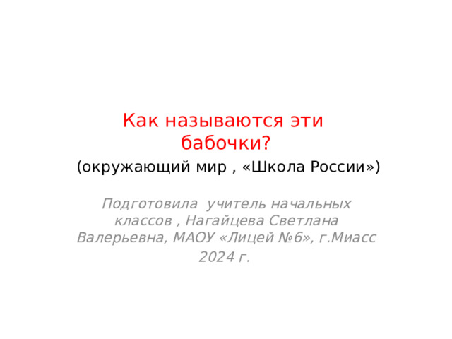 Как называются эти  бабочки?   (окружающий мир , «Школа России») Подготовила учитель начальных классов , Нагайцева Светлана Валерьевна, МАОУ «Лицей №6», г.Миасс 2024 г. 