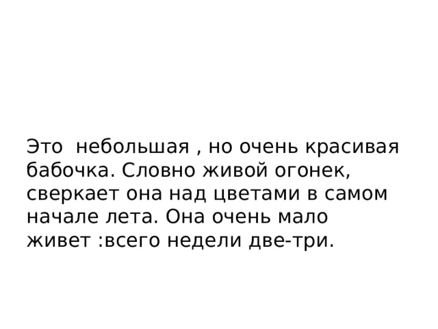 Это небольшая , но очень красивая бабочка. Словно живой огонек, сверкает она над цветами в самом начале лета. Она очень мало живет :всего недели две-три. 