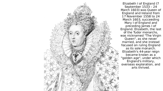 Elizabeth I of England (7 September 1533 – 24 March 1603) was Queen of England and Ireland from 17 November 1558 to 24 March 1603, succeeding Mary I of England and preceding James I of England. Elizabeth, the last of the Tudor monarchs, was nicknamed 