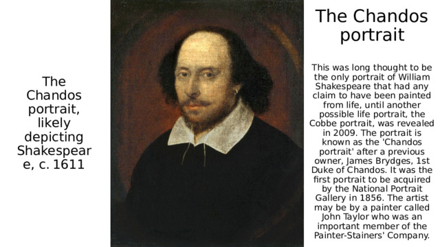 The Chandos portrait   This was long thought to be the only portrait of William Shakespeare that had any claim to have been painted from life, until another possible life portrait, the Cobbe portrait, was revealed in 2009. The portrait is known as the 'Chandos portrait' after a previous owner, James Brydges, 1st Duke of Chandos. It was the first portrait to be acquired by the National Portrait Gallery in 1856. The artist may be by a painter called John Taylor who was an important member of the Painter-Stainers' Company. The Chandos portrait, likely depicting Shakespeare, c. 1611 