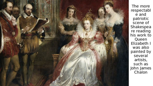 The more respectable and patriotic scene of Shakespeare reading his work to Queen Elizabeth I was also painted by several artists, such as John James Chalon 