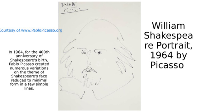 William Shakespeare Portrait, 1964 by Picasso In 1964, for the 400th anniversary of Shakespeare's birth, Pablo Picasso created numerous variations on the theme of Shakespeare's face reduced to minimal form in a few simple lines. 