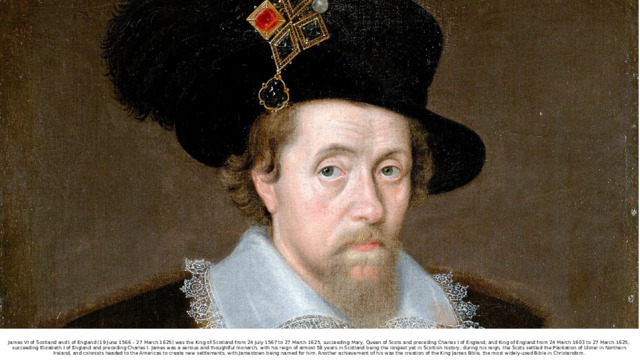 James VI of Scotland and I of England (19 June 1566 – 27 March 1625) was the King of Scotland from 24 July 1567 to 27 March 1625, succeeding Mary, Queen of Scots and preceding Charles I of England, and King of England from 24 March 1603 to 27 March 1625, succeeding Elizabeth I of England and preceding Charles I. James was a serious and thoughtful monarch, with his reign of almost 58 years in Scotland being the longest yet in Scottish history; during his reign, the Scots settled the Plantation of Ulster in Northern Ireland, and colonists headed to the Americas to create new settlements, with Jamestown being named for him. Another achievement of his was the creation of the King James Bible, the most widely-used Bible in Christendom. 