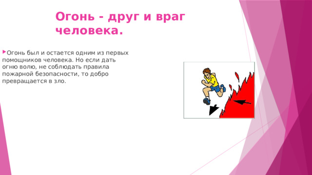 Огонь - друг и враг человека. Огонь был и остается одним из первых помощников человека. Но если дать огню волю, не соблюдать правила пожарной безопасности, то добро превращается в зло. 