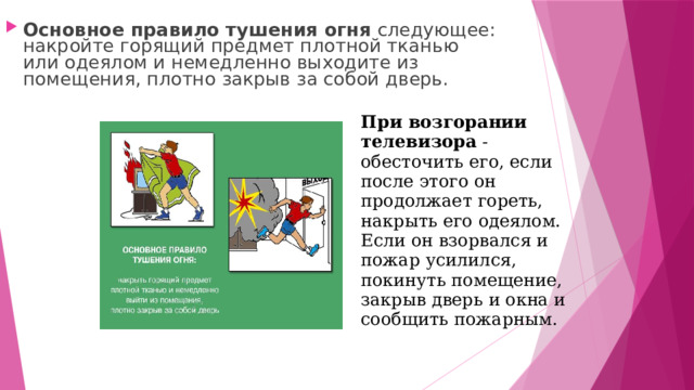 Основное правило тушения огня следующее: накройте горящий предмет плотной тканью или одеялом и немедленно выходите из помещения, плотно закрыв за собой дверь. При возгорании телевизора - обесточить его, если после этого он продолжает гореть, накрыть его одеялом. Если он взорвался и пожар усилился, покинуть помещение, закрыв дверь и окна и сообщить пожарным. 