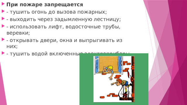 При пожаре запрещается - тушить огонь до вызова пожарных; - выходить через задымленную лестницу; - использовать лифт, водосточные трубы, веревки; - открывать двери, окна и выпрыгивать из них; - тушить водой включенные электроприборы. 