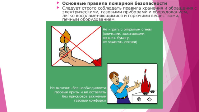 Основные правила пожарной безопасности Следует строго соблюдать правила хранения и обращения с электрическими, газовыми приборами и оборудованием, легко воспламеняющимися и горючими веществами, печным оборудованием. 