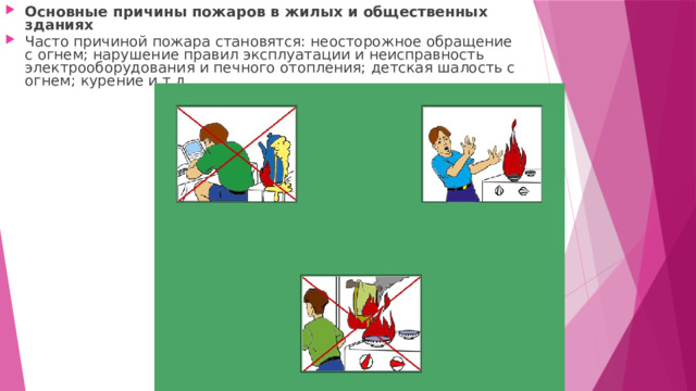 Основные причины пожаров в жилых и общественных зданиях Часто причиной пожара становятся: неосторожное обращение с огнем; нарушение правил эксплуатации и неисправность электрооборудования и печного отопления; детская шалость с огнем; курение и т.д. 